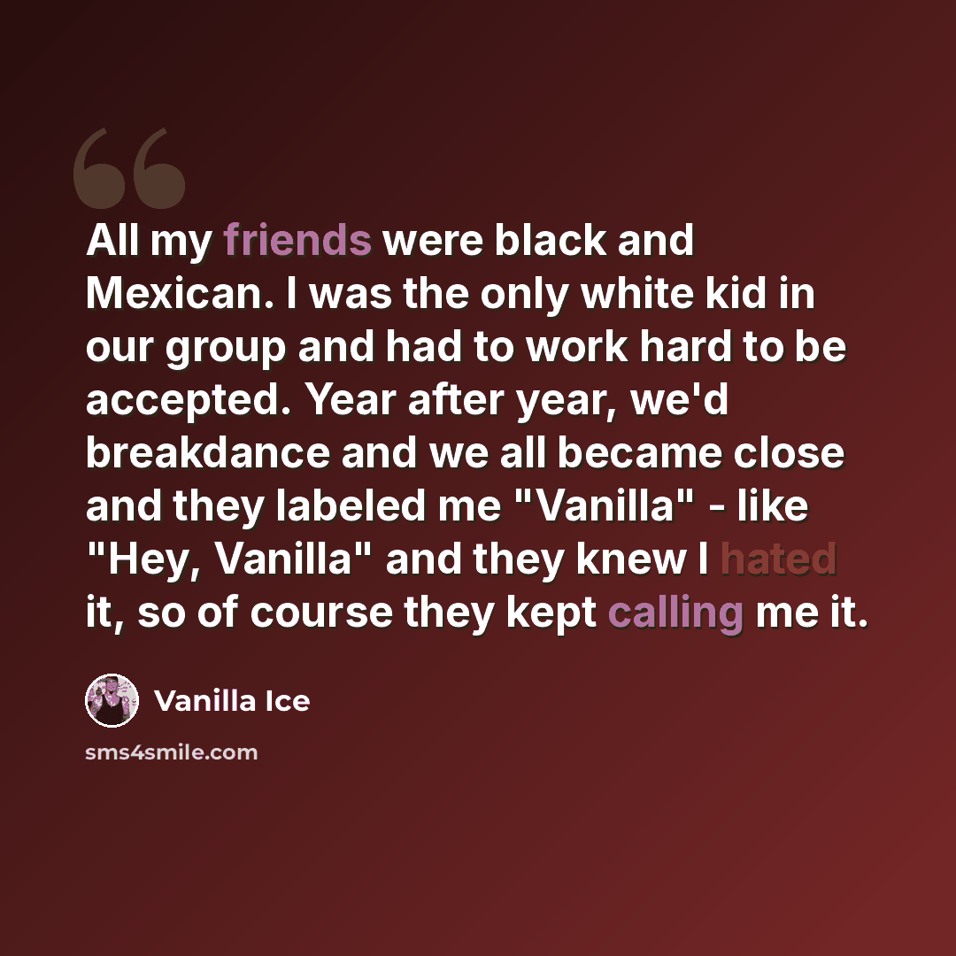“All my friends were black and Mexican. I was the only white kid in our group and had to work hard to be accepted. Year after year, we'd breakdance and we all became close and they labeled me "Vanilla" - like "Hey, Vanilla" and they knew I hated it, so of course they kept calling me it.” quote by Vanilla Ice