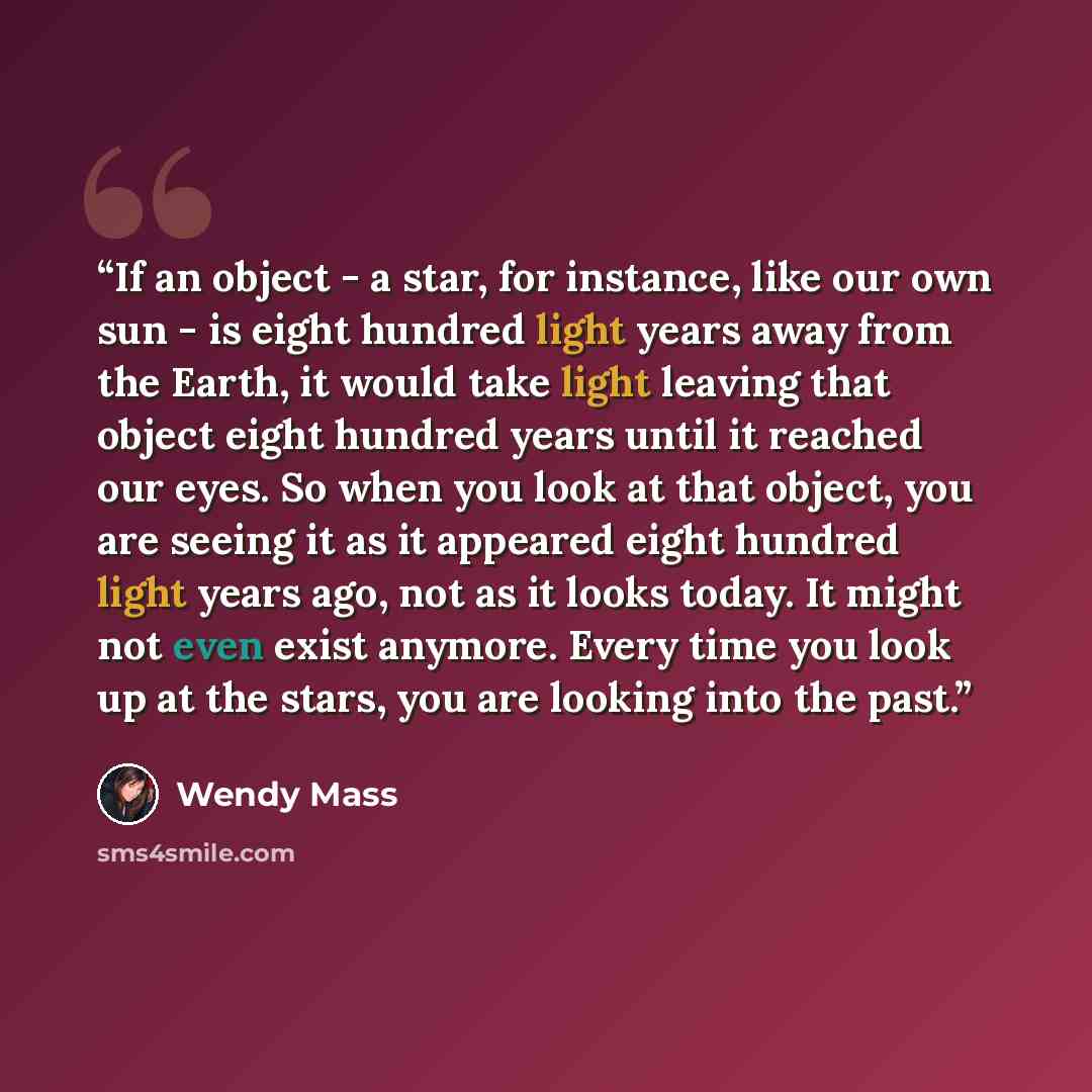 “If an object - a star, for instance, like our own sun - is eight hundred light years away from the Earth, it would take light leaving that object eight hundred years until it reached our eyes. So when you look at that object, you are seeing it as it appeared eight hundred light years ago, not as…” quote by Wendy Mass
