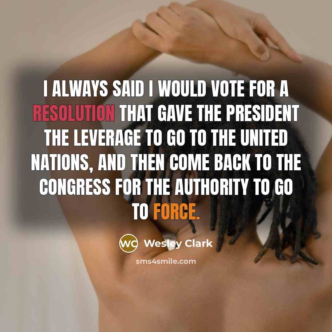 “I always said I would vote for a resolution that gave the president the leverage to go to the United Nations, and then come back to the Congress for the authority to go to force.” quote by Wesley Clark