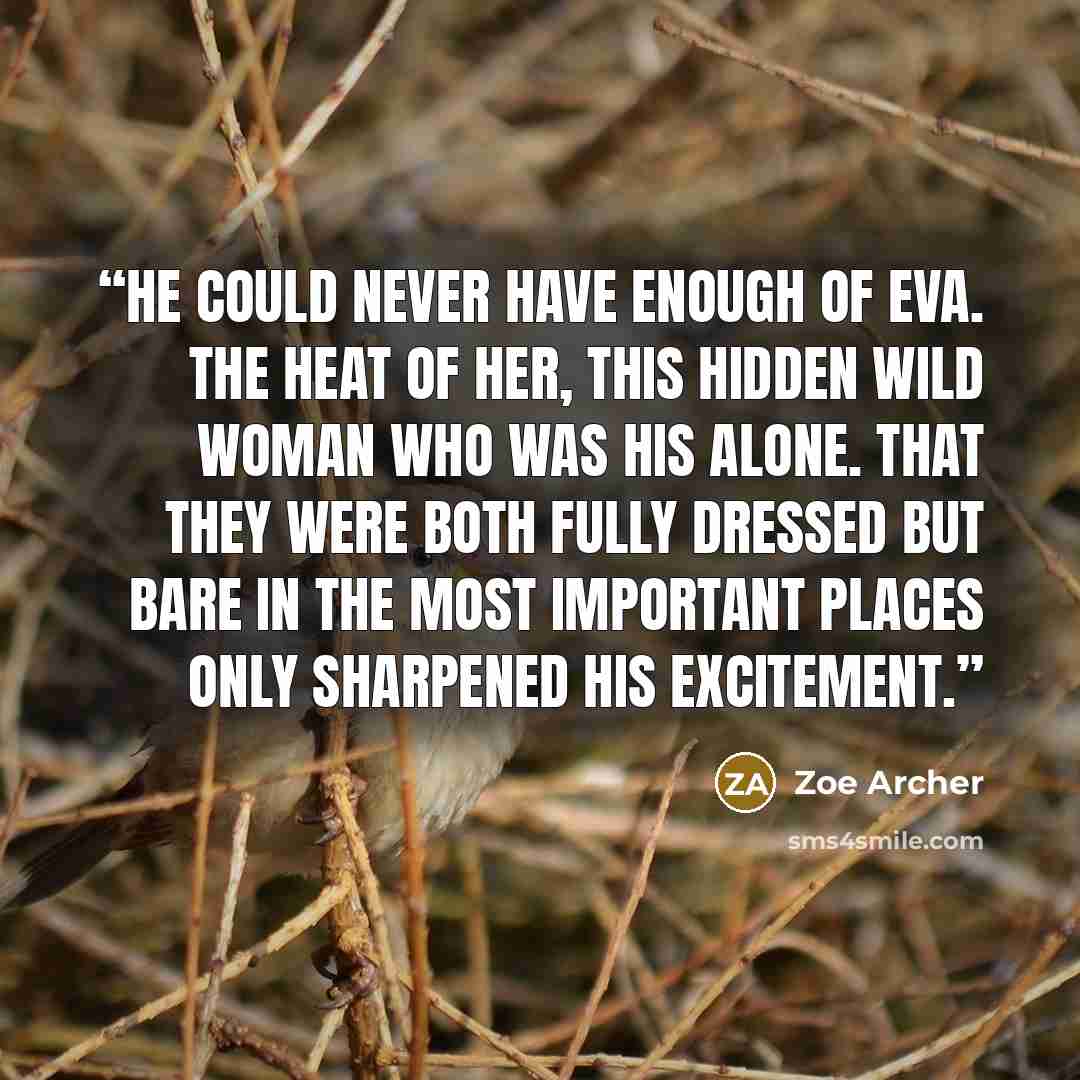 “He could never have enough of Eva. The heat of her, this hidden wild woman who was his alone. That they were both fully dressed but bare in the most important places only sharpened his excitement.” quote by Zoe Archer