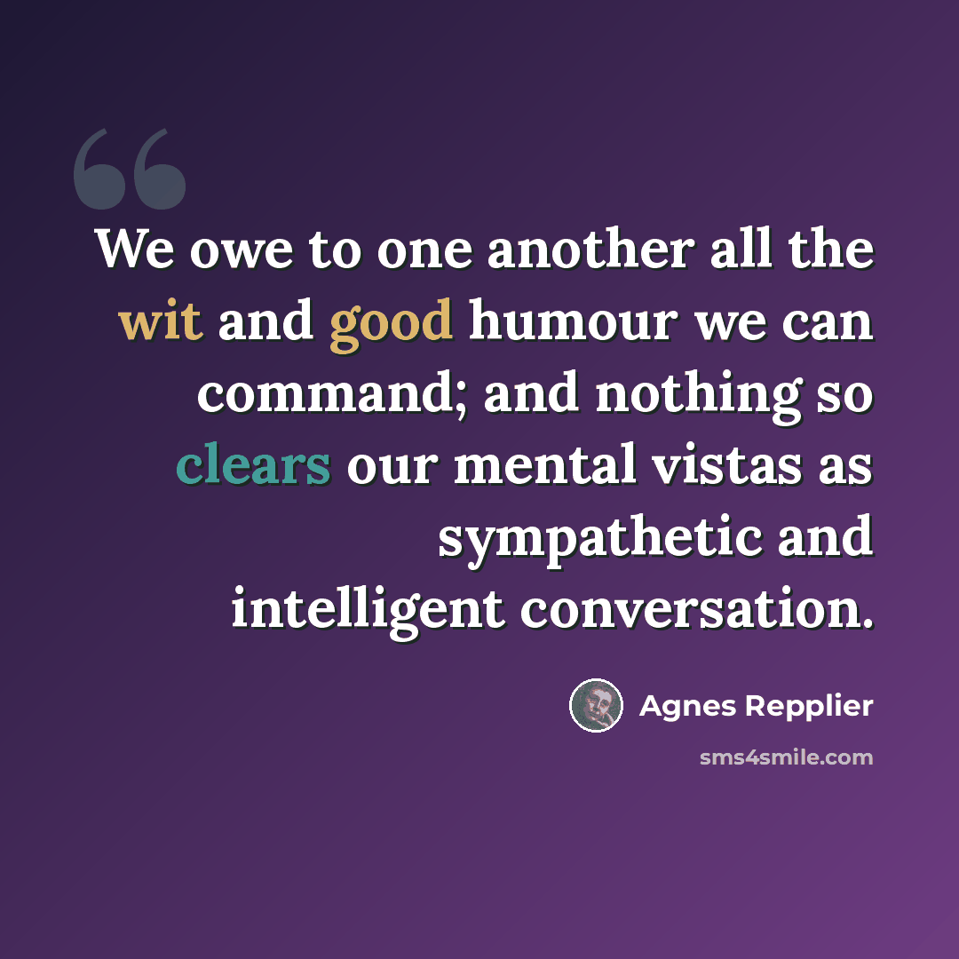 “We owe to one another all the wit and good humour we can command; and nothing so clears our mental vistas as sympathetic and intelligent conversation.” quote by Agnes Repplier