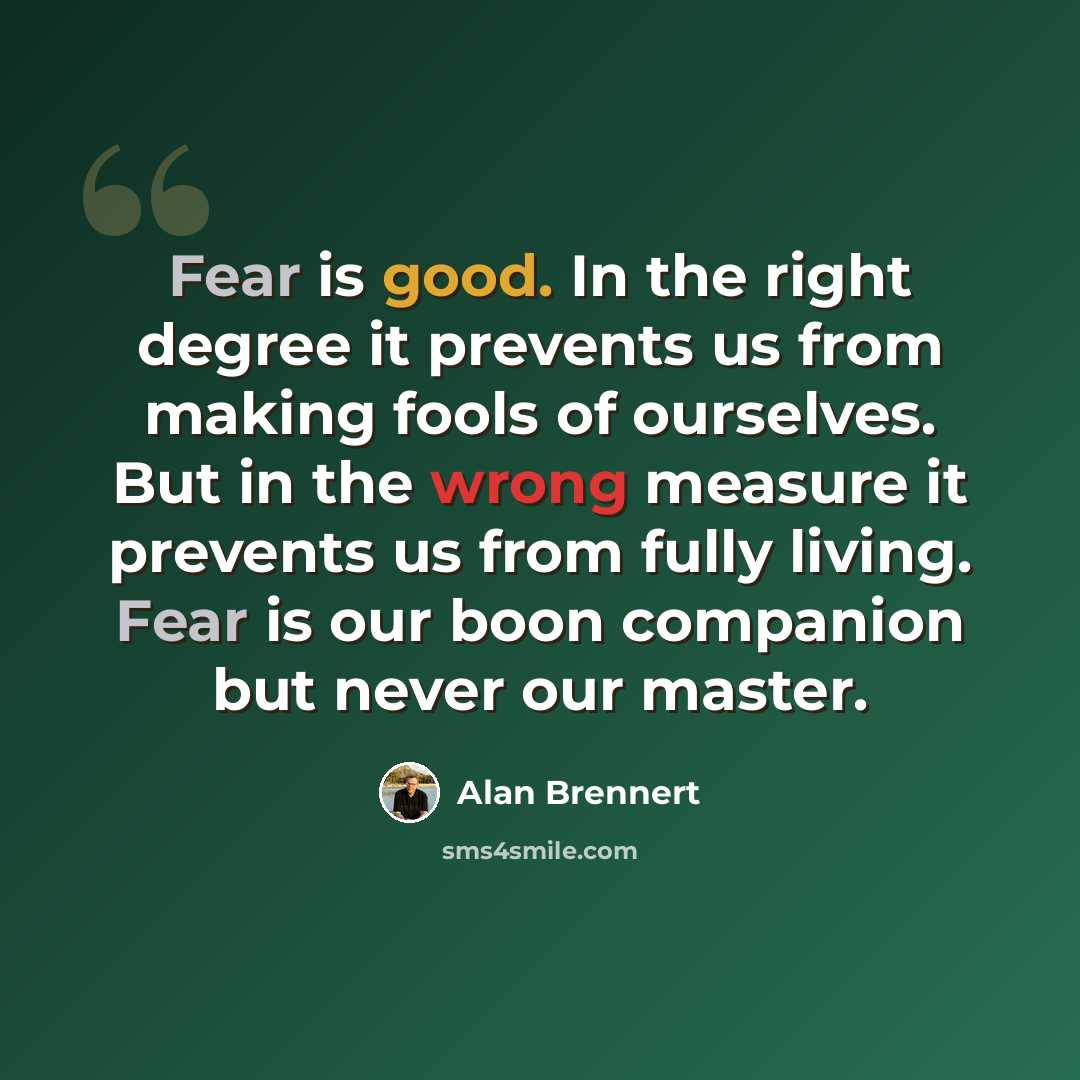 “Fear is good. In the right degree it prevents us from making fools of ourselves. But in the wrong measure it prevents us from fully living. Fear is our boon companion but never our master.” quote by Alan Brennert
