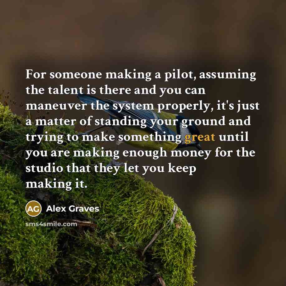 “For someone making a pilot, assuming the talent is there and you can maneuver the system properly, it's just a matter of standing your ground and trying to make something great until you are making enough money for the studio that they let you keep making it.” quote by Alex Graves