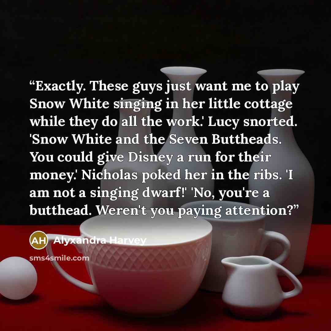 “Exactly. These guys just want me to play Snow White singing in her little cottage while they do all the work.' Lucy snorted. 'Snow White and the Seven Buttheads. You could give Disney a run for their money.' Nicholas poked her in the ribs. 'I am not a singing dwarf!' 'No, you're a butthead…” quote by Alyxandra Harvey