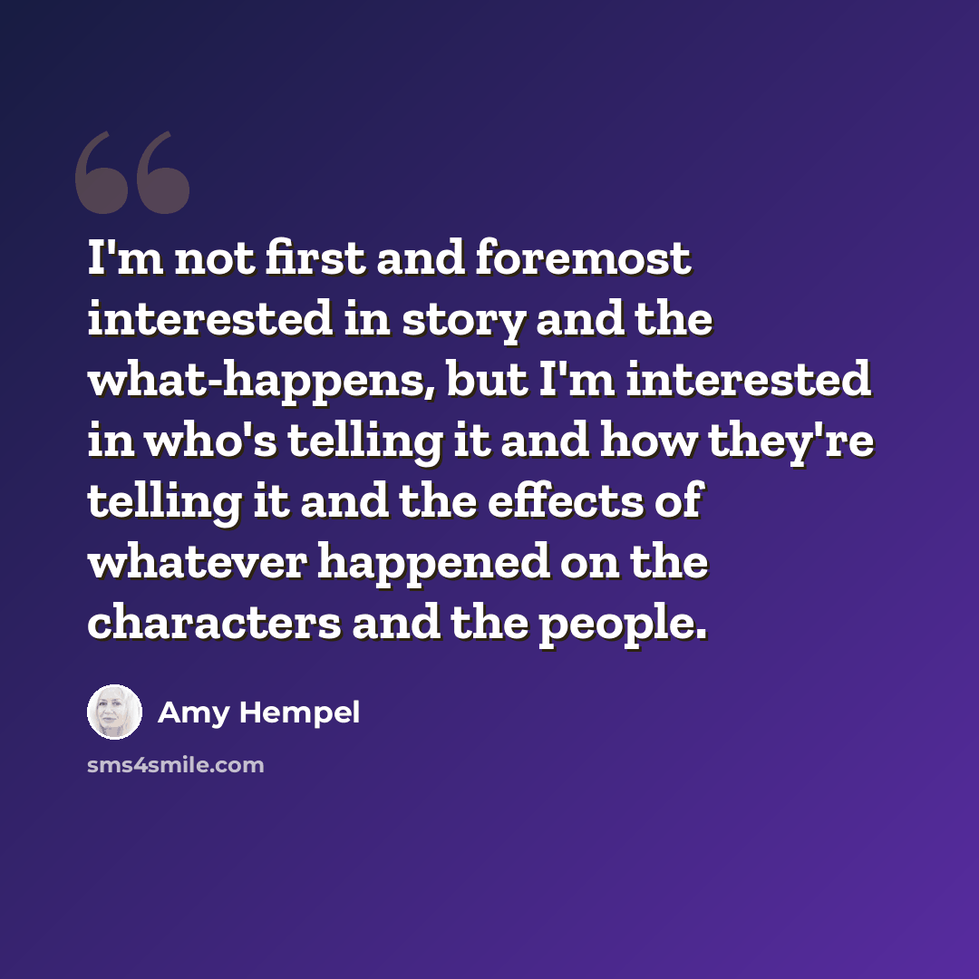 “I'm not first and foremost interested in story and the what-happens, but I'm interested in who's telling it and how they're telling it and the effects of whatever happened on the characters and the people.” quote by Amy Hempel