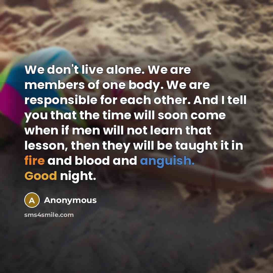 “We don't live alone. We are members of one body. We are responsible for each other. And I tell you that the time will soon come when if men will not learn that lesson, then they will be taught it in fire and blood and anguish. Good night.” quote by Anonymous