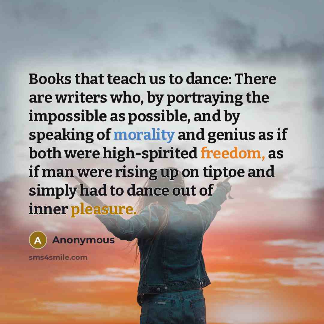 “Books that teach us to dance: There are writers who, by portraying the impossible as possible, and by speaking of morality and genius as if both were high-spirited freedom, as if man were rising up on tiptoe and simply had to dance out of inner pleasure.” quote by Anonymous