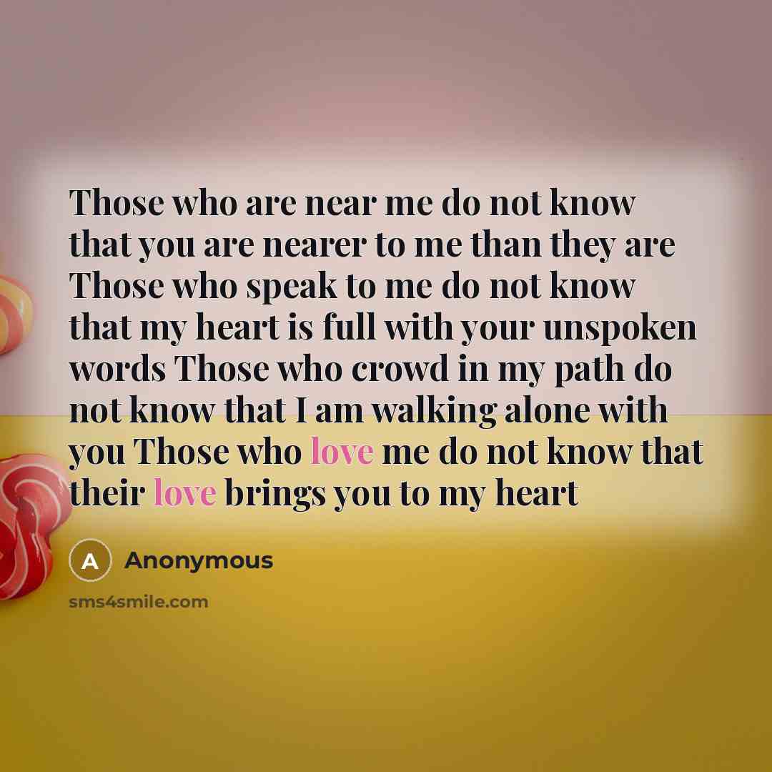 “Those who are near me do not know that you are nearer to me than they are Those who speak to me do not know that my heart is full with your unspoken words Those who crowd in my path do not know that I am walking alone with you Those who love me do not know that their love brings you to my heart” quote by Anonymous