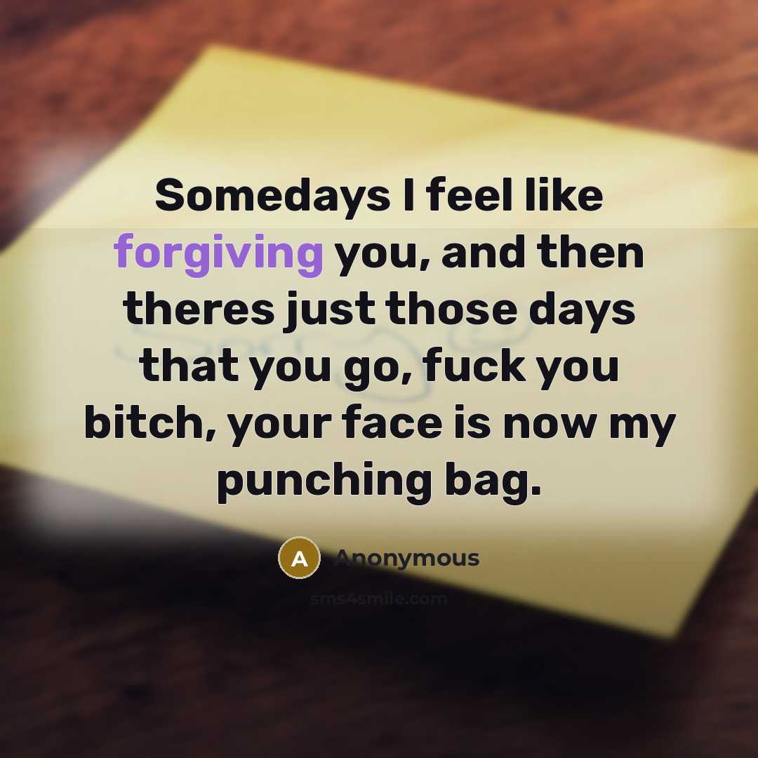 “Somedays I feel like forgiving you, and then theres just those days that you go, fuck you bitch, your face is now my punching bag.” quote by Anonymous
