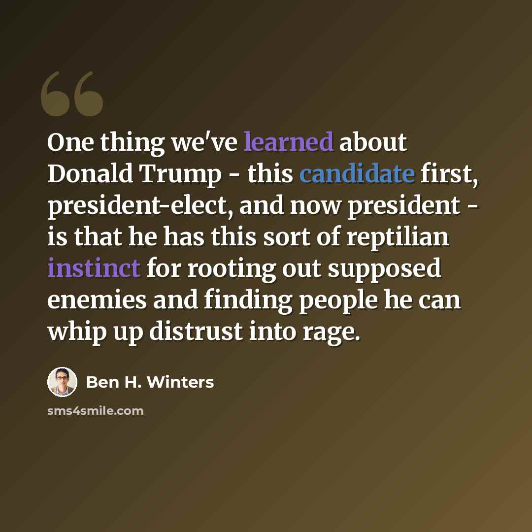 “One thing we've learned about Donald Trump - this candidate first, president-elect, and now president - is that he has this sort of reptilian instinct for rooting out supposed enemies and finding people he can whip up distrust into rage.” quote by Ben H. Winters