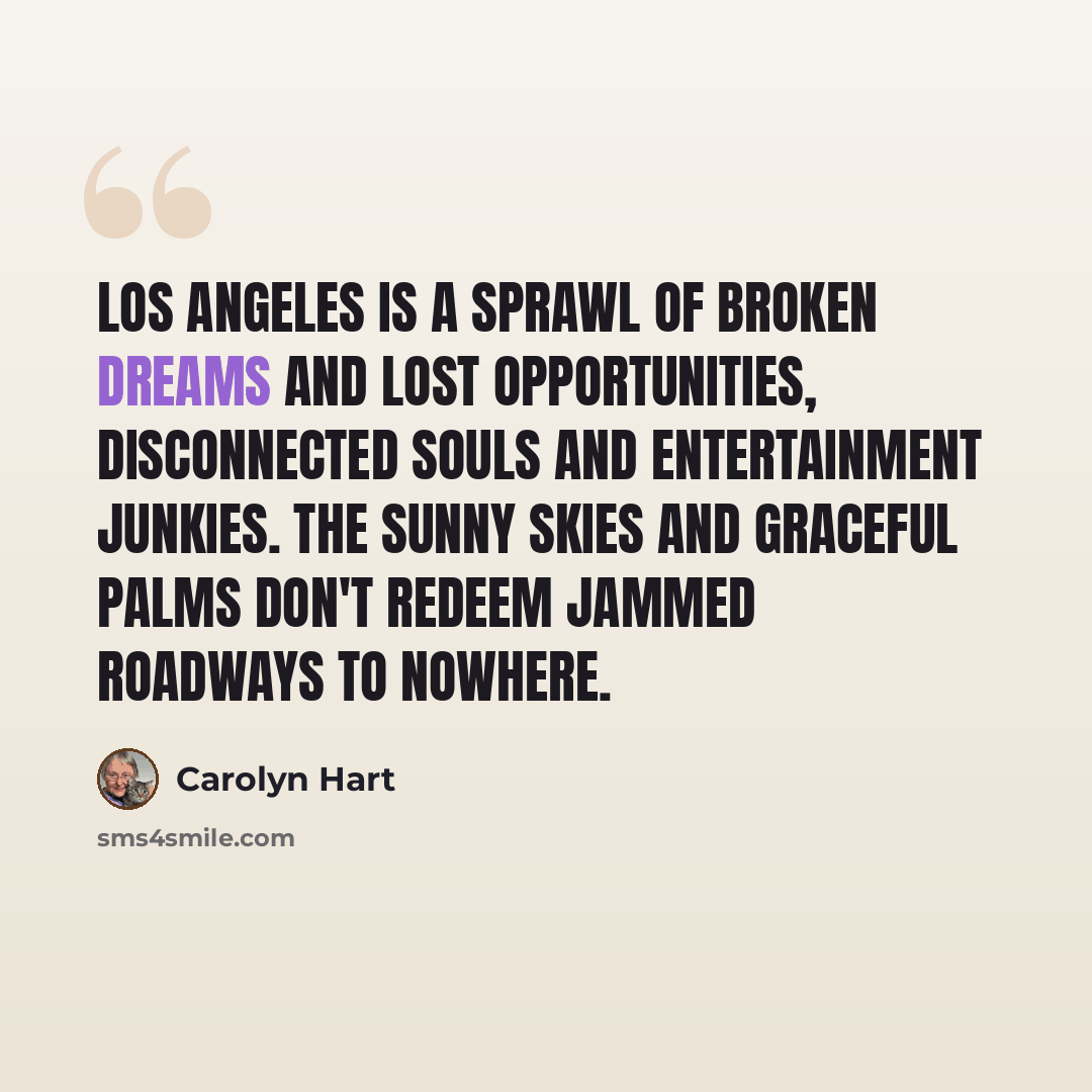 “Los Angeles is a sprawl of broken dreams and lost opportunities, disconnected souls and entertainment junkies. The sunny skies and graceful palms don't redeem jammed roadways to nowhere.” quote by Carolyn Hart