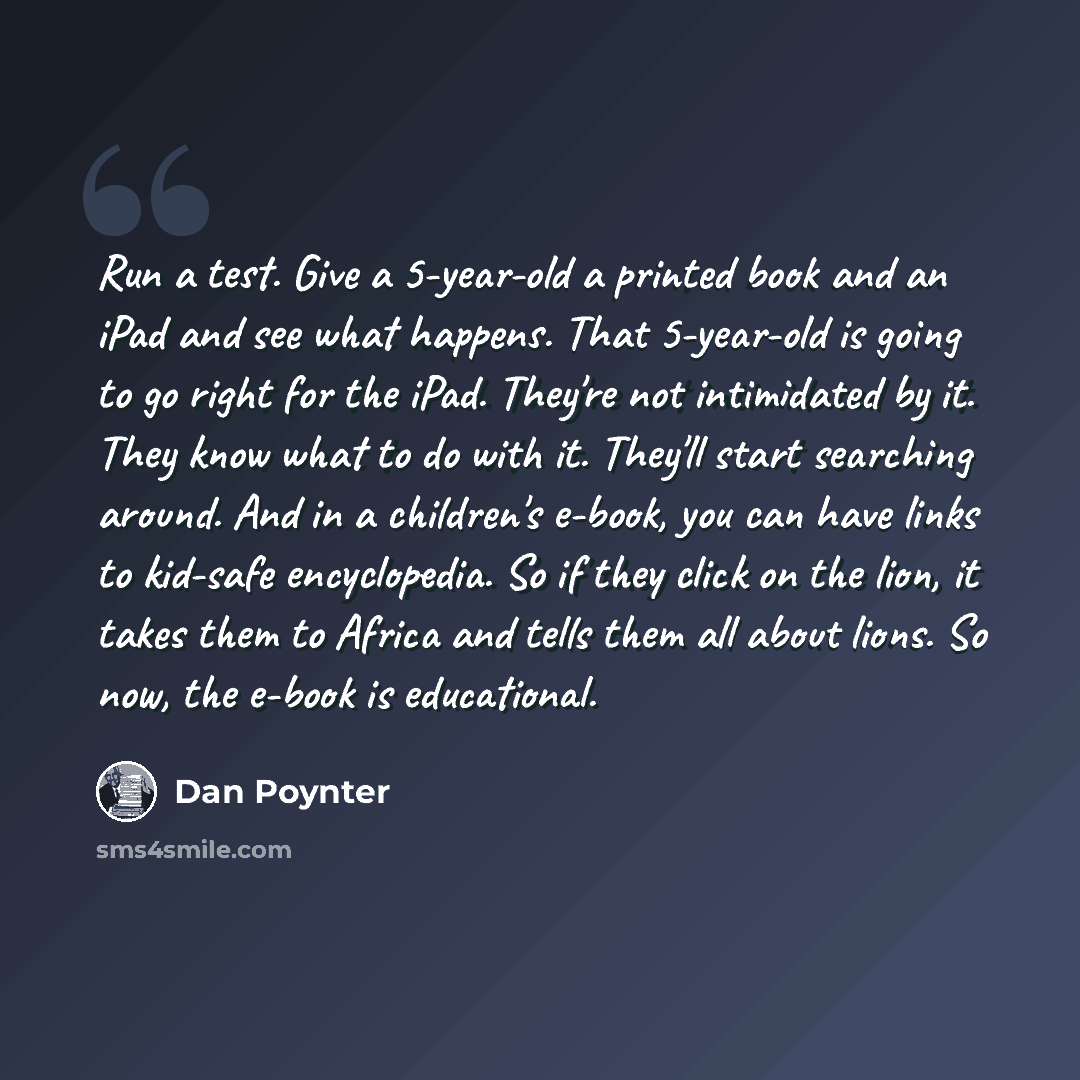 “Run a test. Give a 5-year-old a printed book and an iPad and see what happens. That 5-year-old is going to go right for the iPad. They're not intimidated by it. They know what to do with it. They'll start searching around. And in a children's e-book, you can have links to kid-safe encyclopedia. So…” quote by Dan Poynter