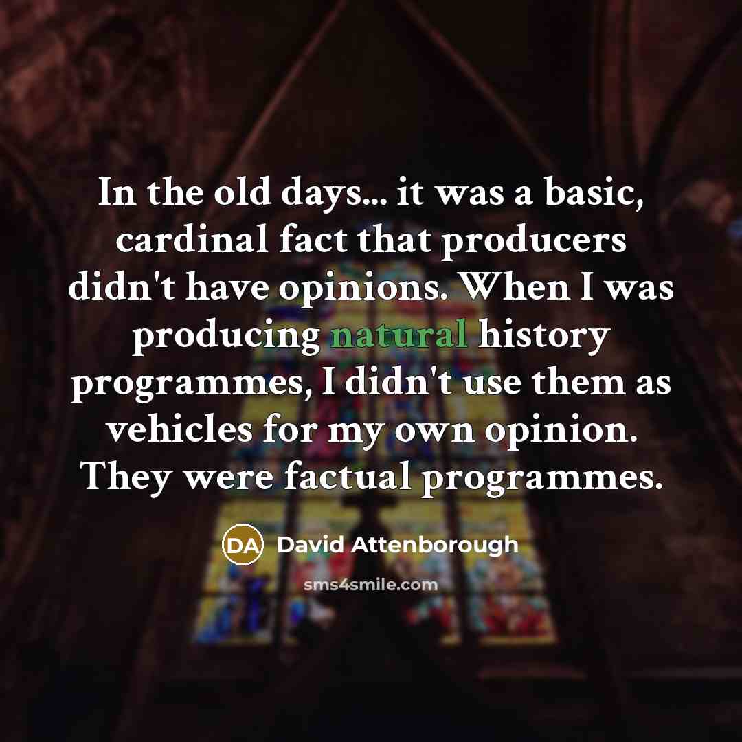 “In the old days... it was a basic, cardinal fact that producers didn't have opinions. When I was producing natural history programmes, I didn't use them as vehicles for my own opinion. They were factual programmes.” quote by David Attenborough