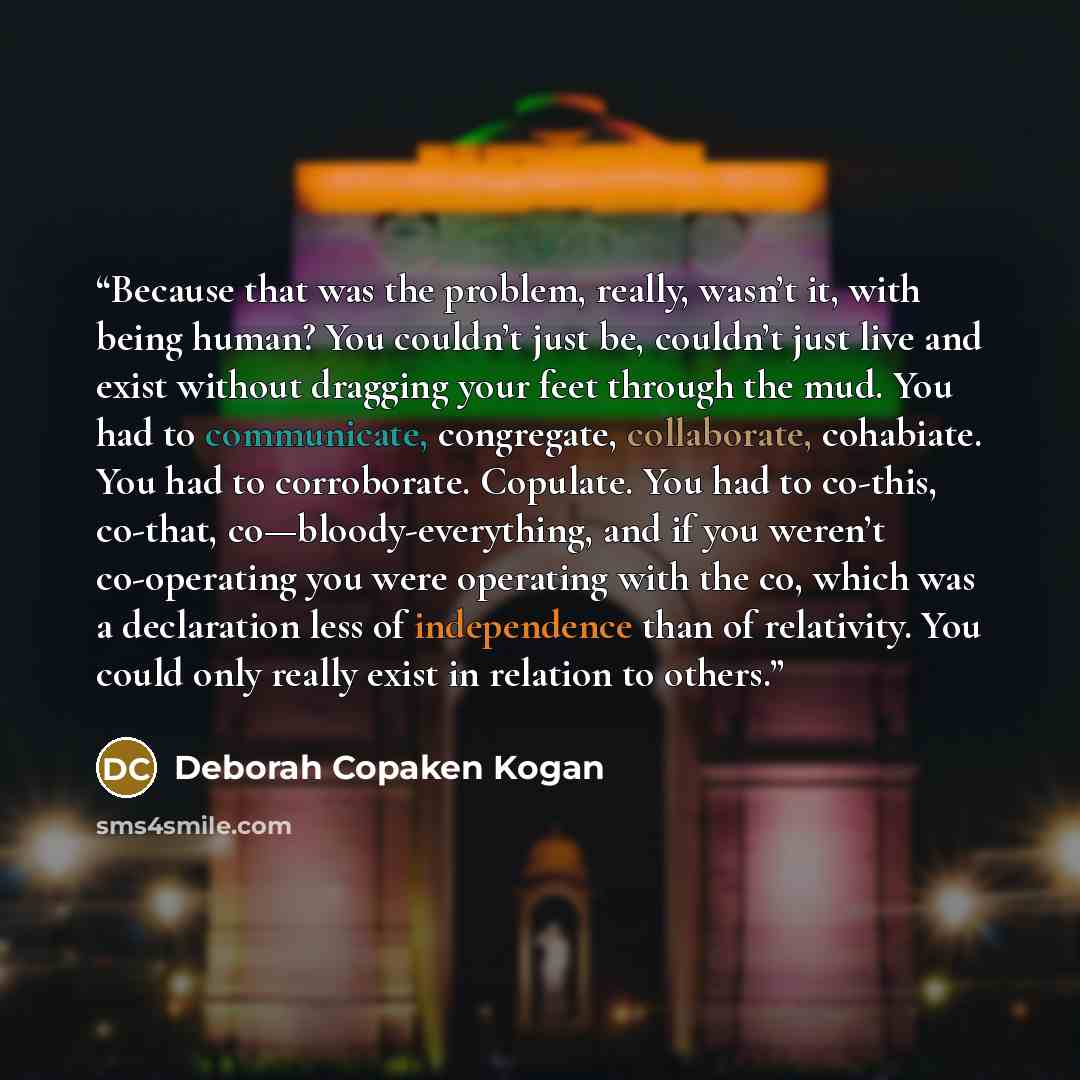 “Because that was the problem, really, wasn’t it, with being human? You couldn’t just be, couldn’t just live and exist without dragging your feet through the mud. You had to communicate, congregate, collaborate, cohabiate. You had to corroborate. Copulate. You had to co-this, co-that…” quote by Deborah Copaken Kogan
