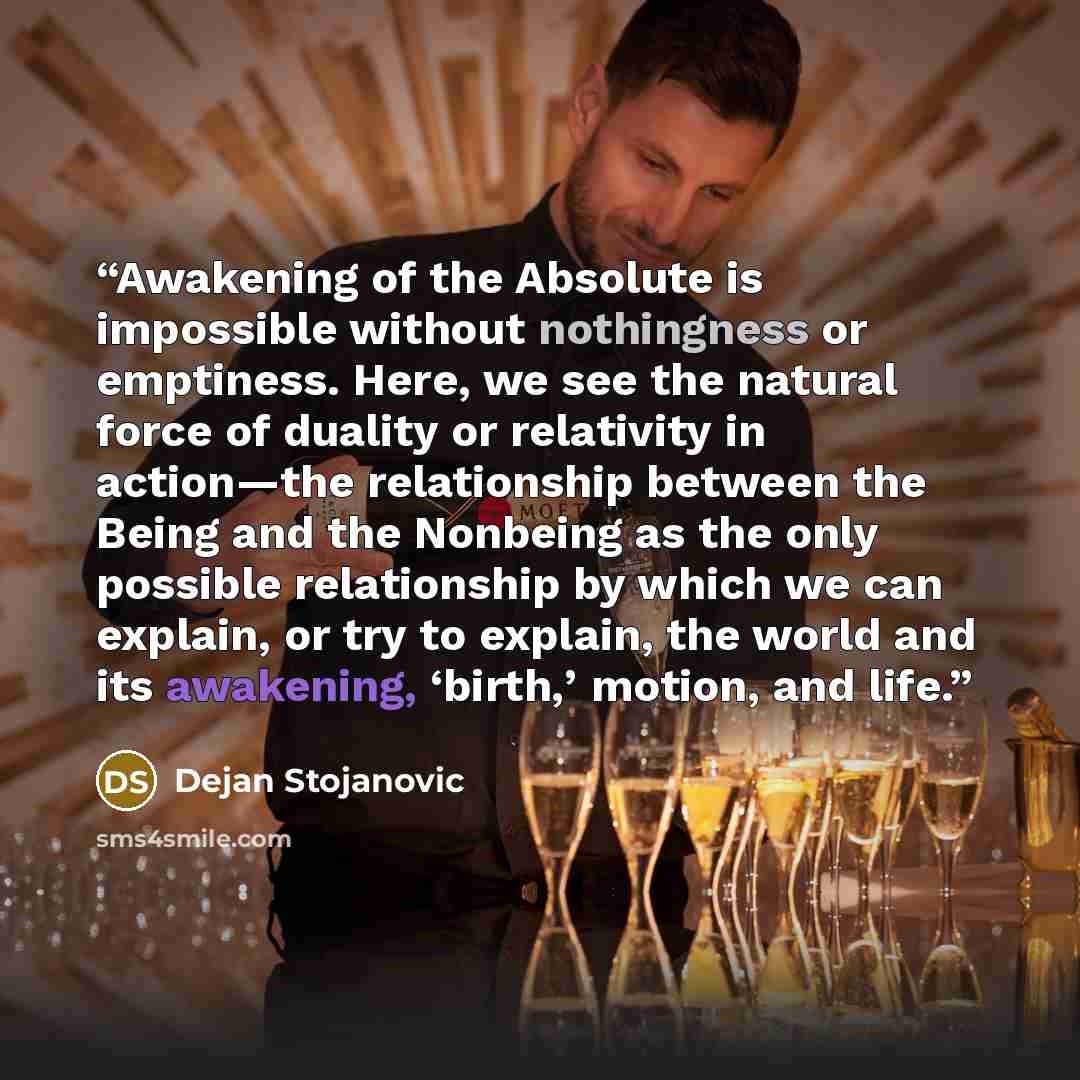 “Awakening of the Absolute is impossible without nothingness or emptiness. Here, we see the natural force of duality or relativity in action—the relationship between the Being and the Nonbeing as the only possible relationship by which we can explain, or try to explain, the world and its awakening…” quote by Dejan Stojanovic