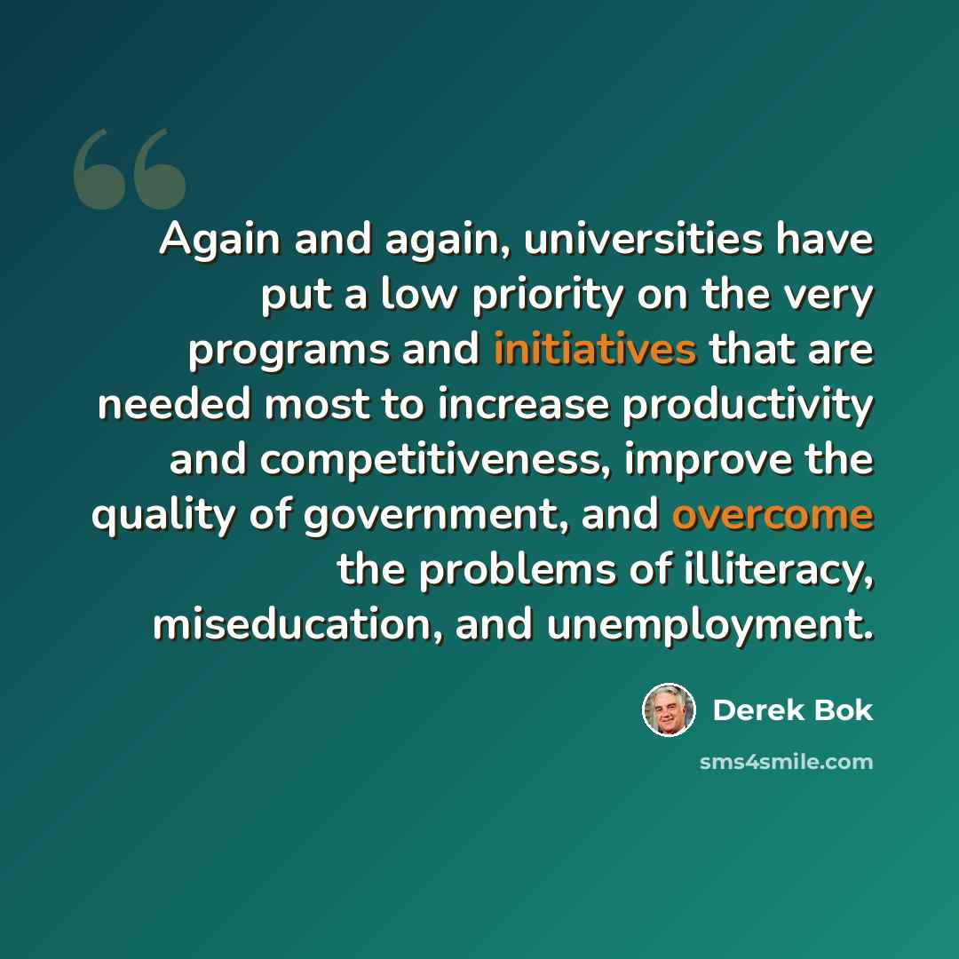 “Again and again, universities have put a low priority on the very programs and initiatives that are needed most to increase productivity and competitiveness, improve the quality of government, and overcome the problems of illiteracy, miseducation, and unemployment.” quote by Derek Bok