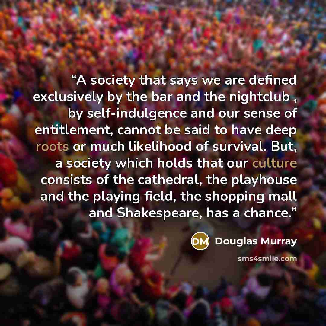 “A society that says we are defined exclusively by the bar and the nightclub , by self-indulgence and our sense of entitlement, cannot be said to have deep roots or much likelihood of survival. But, a society which holds that our culture consists of the cathedral, the playhouse and the playing…” quote by Douglas Murray