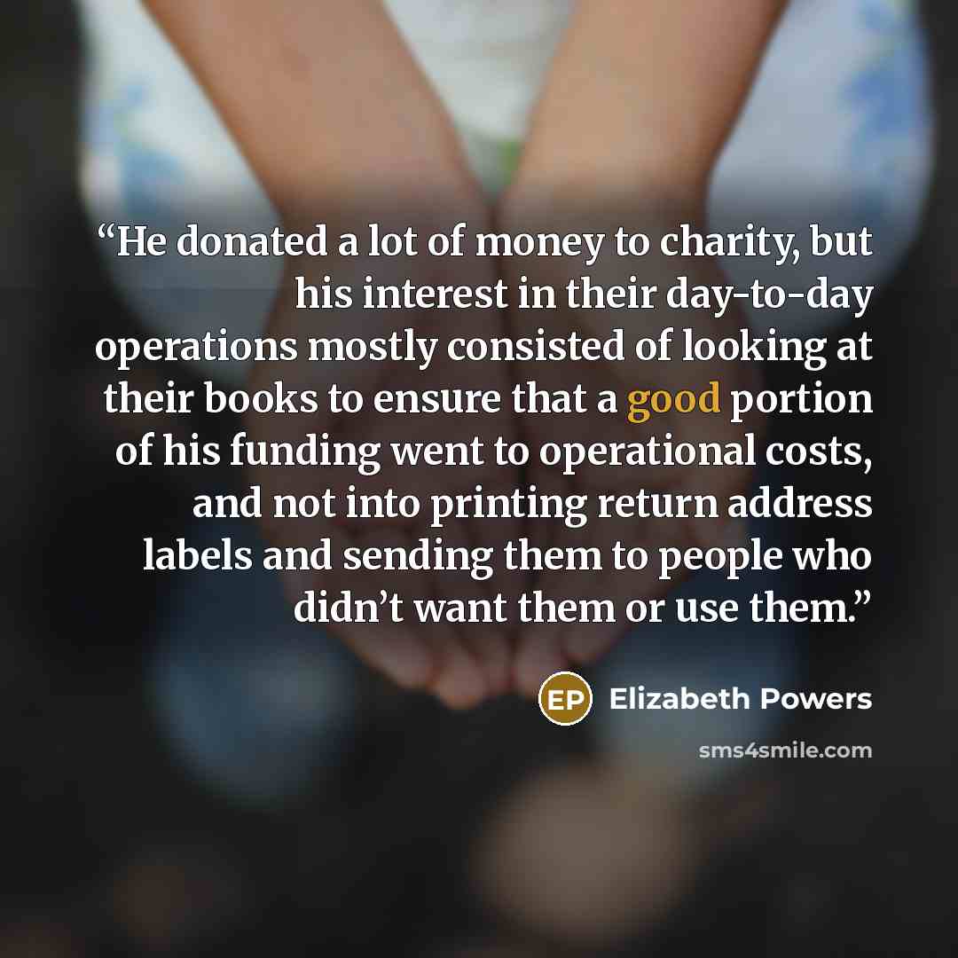“He donated a lot of money to charity, but his interest in their day-to-day operations mostly consisted of looking at their books to ensure that a good portion of his funding went to operational costs, and not into printing return address labels and sending them to people who didn’t want them or…” quote by Elizabeth Powers