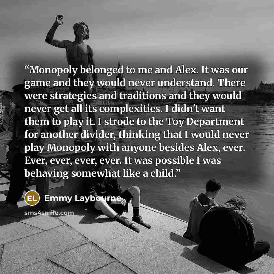 “Monopoly belonged to me and Alex. It was our game and they would never understand. There were strategies and traditions and they would never get all its complexities. I didn't want them to play it. I strode to the Toy Department for another divider, thinking that I would never play Monopoly with…” quote by Emmy Laybourne