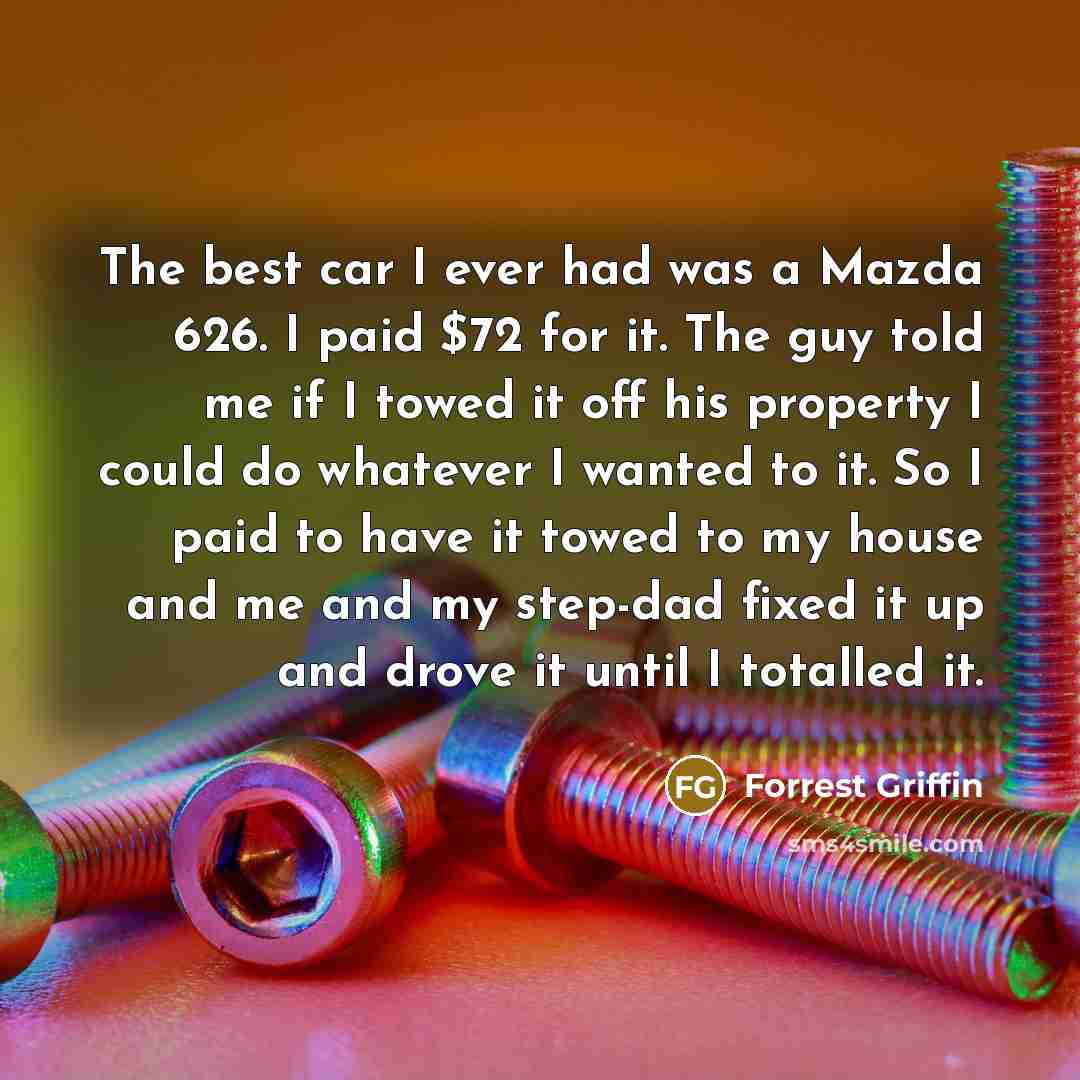 “The best car I ever had was a Mazda 626. I paid $72 for it. The guy told me if I towed it off his property I could do whatever I wanted to it. So I paid to have it towed to my house and me and my step-dad fixed it up and drove it until I totalled it.” quote by Forrest Griffin