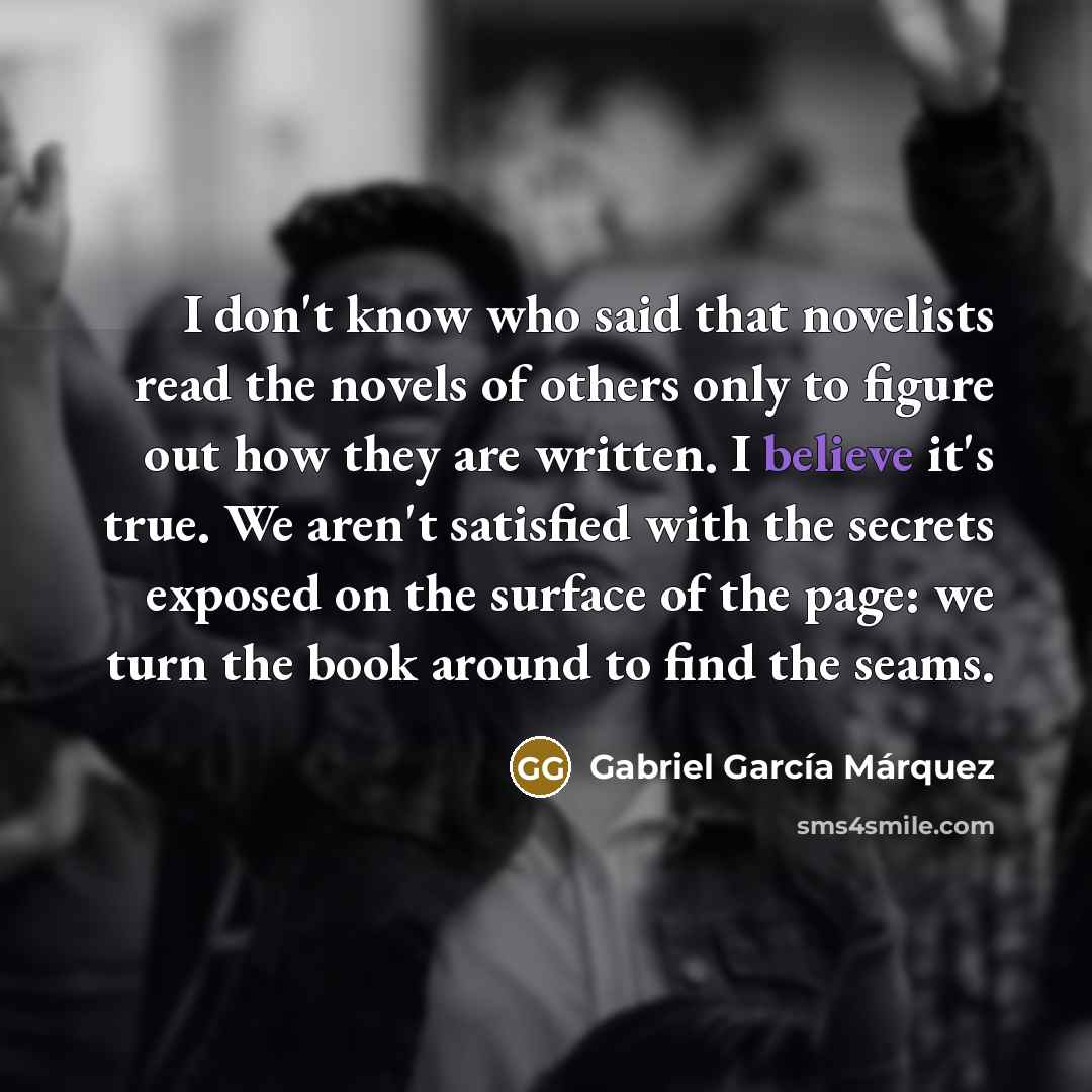 “I don't know who said that novelists read the novels of others only to figure out how they are written. I believe it's true. We aren't satisfied with the secrets exposed on the surface of the page: we turn the book around to find the seams.” quote by Gabriel Garcia Marquez