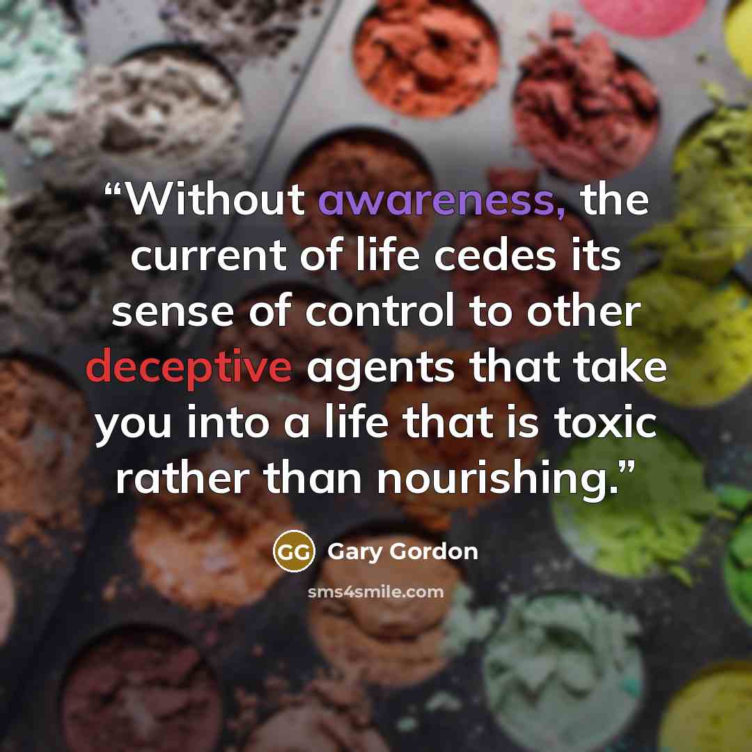 “Without awareness, the current of life cedes its sense of control to other deceptive agents that take you into a life that is toxic rather than nourishing.” quote by Gary Gordon
