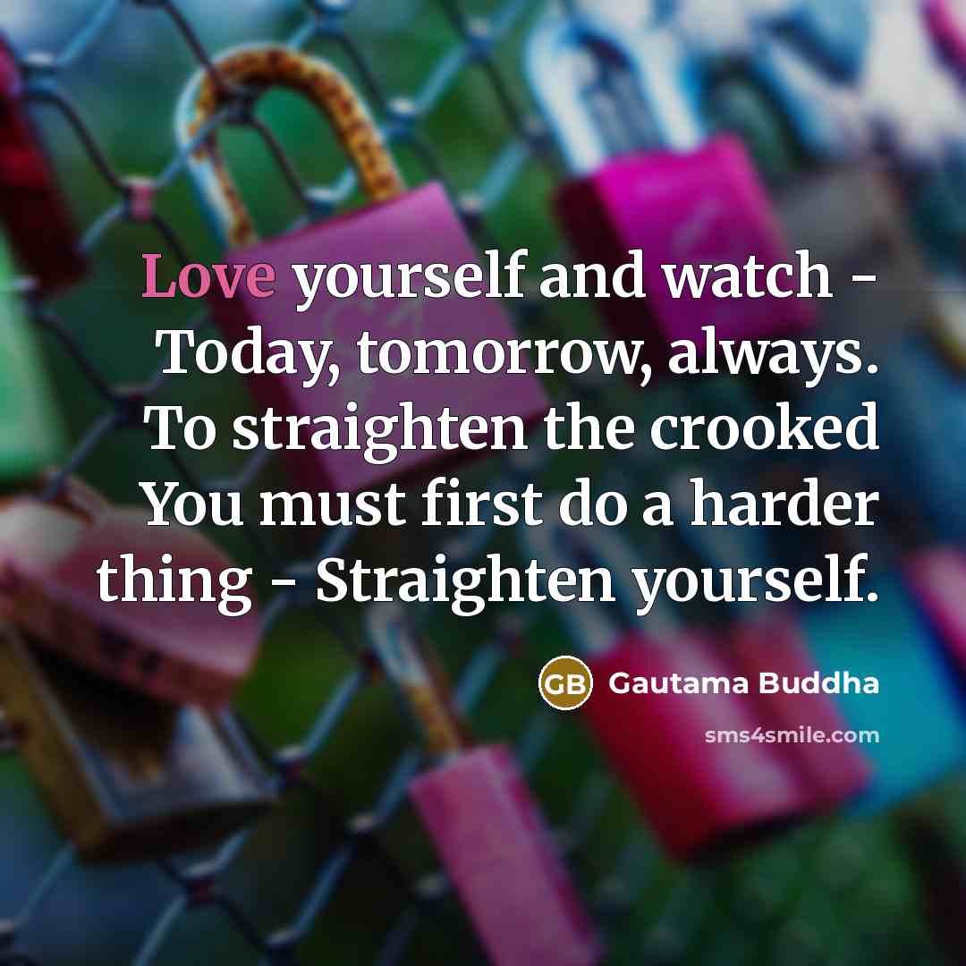 “Love yourself and watch - Today, tomorrow, always. To straighten the crooked You must first do a harder thing - Straighten yourself.” quote by Gautama Buddha