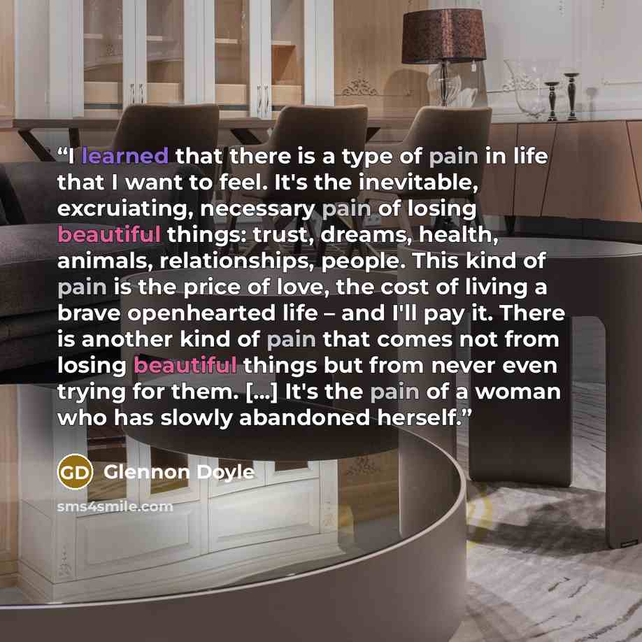 “I learned that there is a type of pain in life that I want to feel. It's the inevitable, excruiating, necessary pain of losing beautiful things: trust, dreams, health, animals, relationships, people. This kind of pain is the price of love, the cost of living a brave openhearted life – and I'll pay…” quote by Glennon Doyle