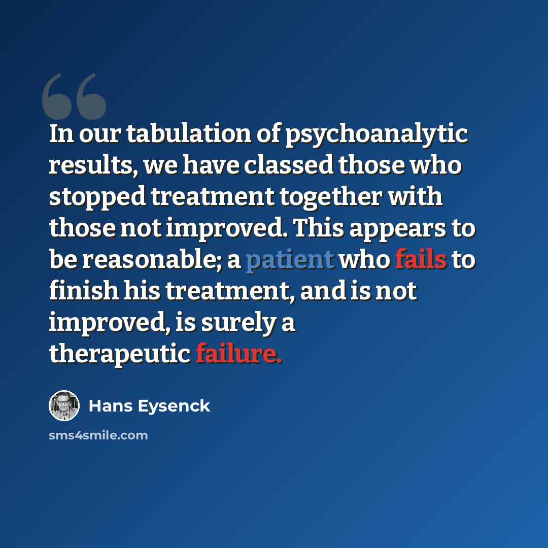 “In our tabulation of psychoanalytic results, we have classed those who stopped treatment together with those not improved. This appears to be reasonable; a patient who fails to finish his treatment, and is not improved, is surely a therapeutic failure.” quote by Hans Eysenck