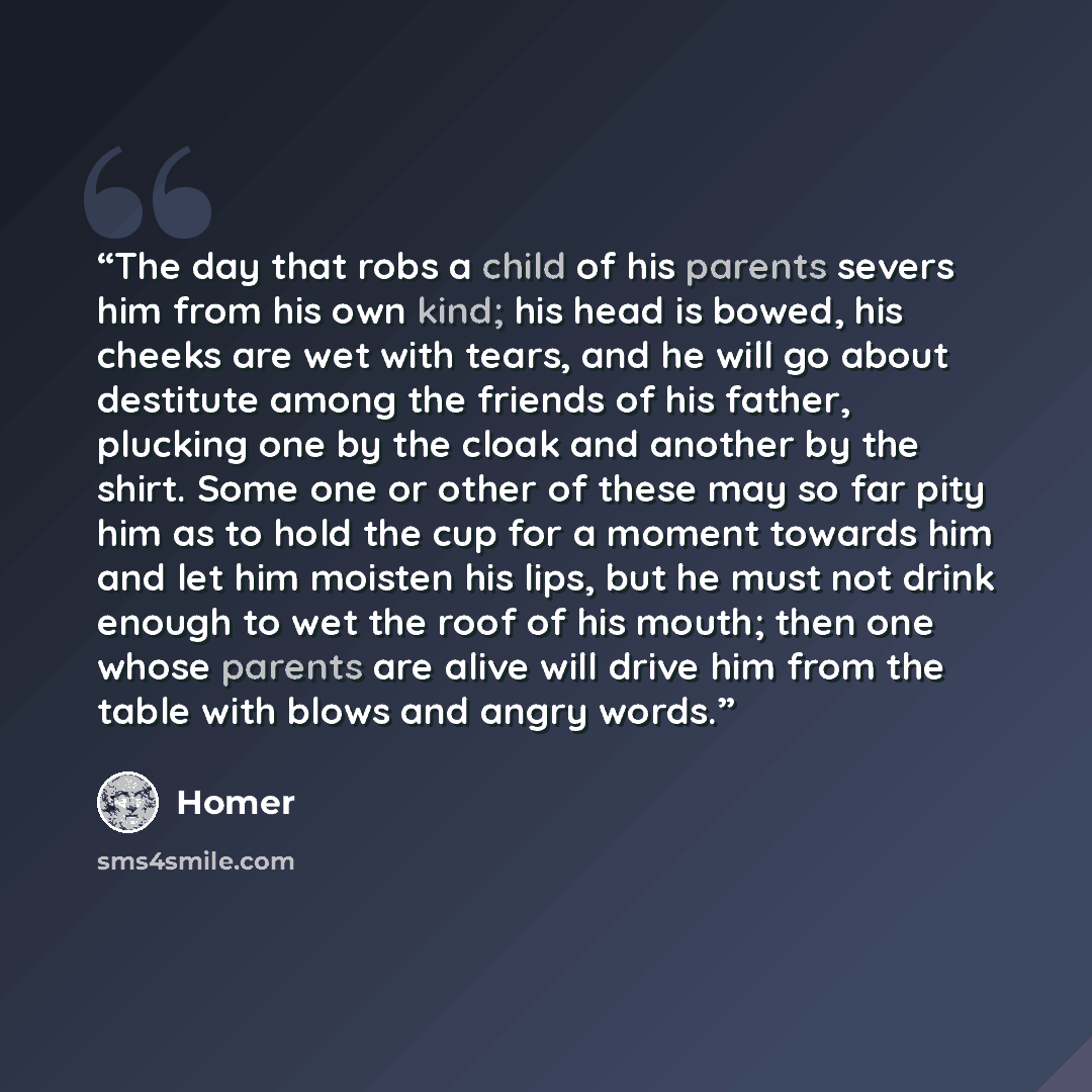 “The day that robs a child of his parents severs him from his own kind; his head is bowed, his cheeks are wet with tears, and he will go about destitute among the friends of his father, plucking one by the cloak and another by the shirt. Some one or other of these may so far pity him as to hold the…” quote by Homer