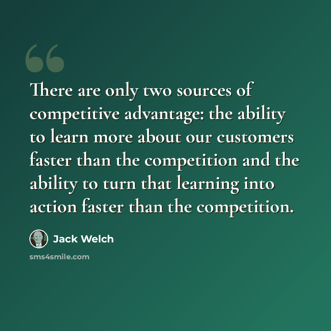 “There are only two sources of competitive advantage: the ability to learn more about our customers faster than the competition and the ability to turn that learning into action faster than the competition.” quote by Jack Welch