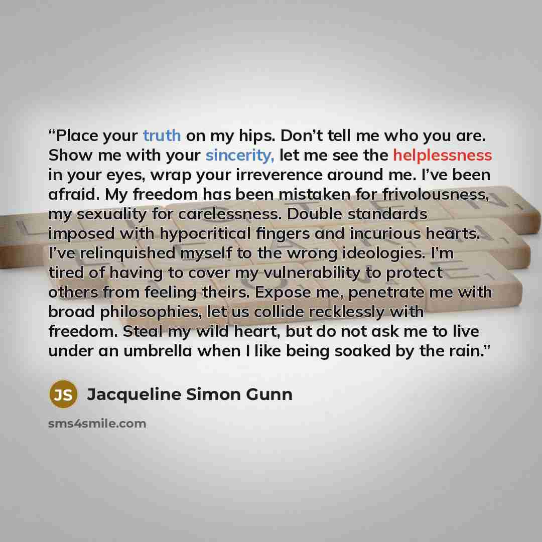 “Place your truth on my hips. Don’t tell me who you are. Show me with your sincerity, let me see the helplessness in your eyes, wrap your irreverence around me. I’ve been afraid. My freedom has been mistaken for frivolousness, my sexuality for carelessness. Double standards imposed with…” quote by Jacqueline Simon Gunn