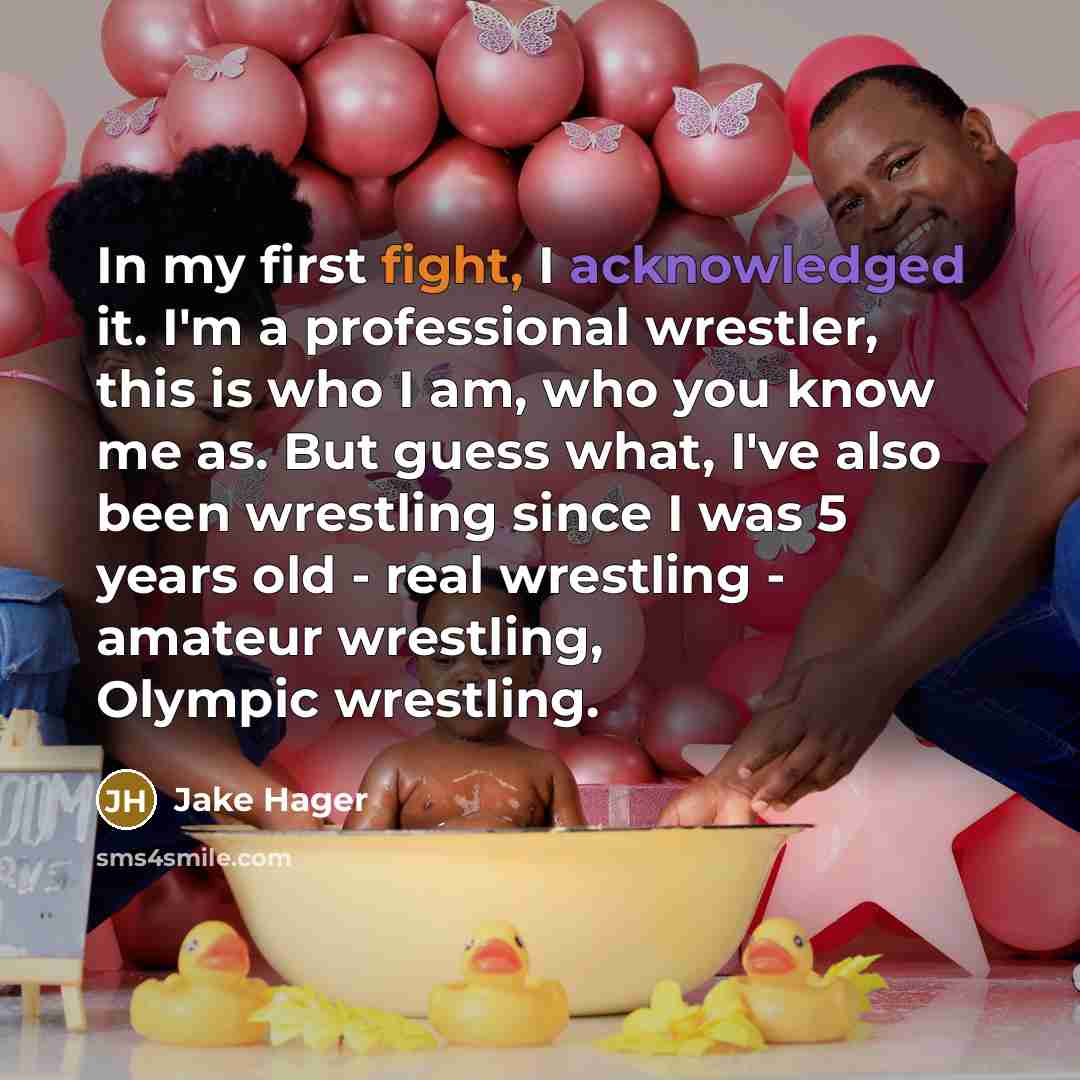 “In my first fight, I acknowledged it. I'm a professional wrestler, this is who I am, who you know me as. But guess what, I've also been wrestling since I was 5 years old - real wrestling - amateur wrestling, Olympic wrestling.” quote by Jake Hager