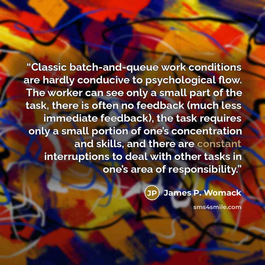 “Classic batch-and-queue work conditions are hardly conducive to psychological flow. The worker can see only a small part of the task, there is often no feedback (much less immediate feedback), the task requires only a small portion of one’s concentration and skills, and there are constant…” quote by James P. Womack
