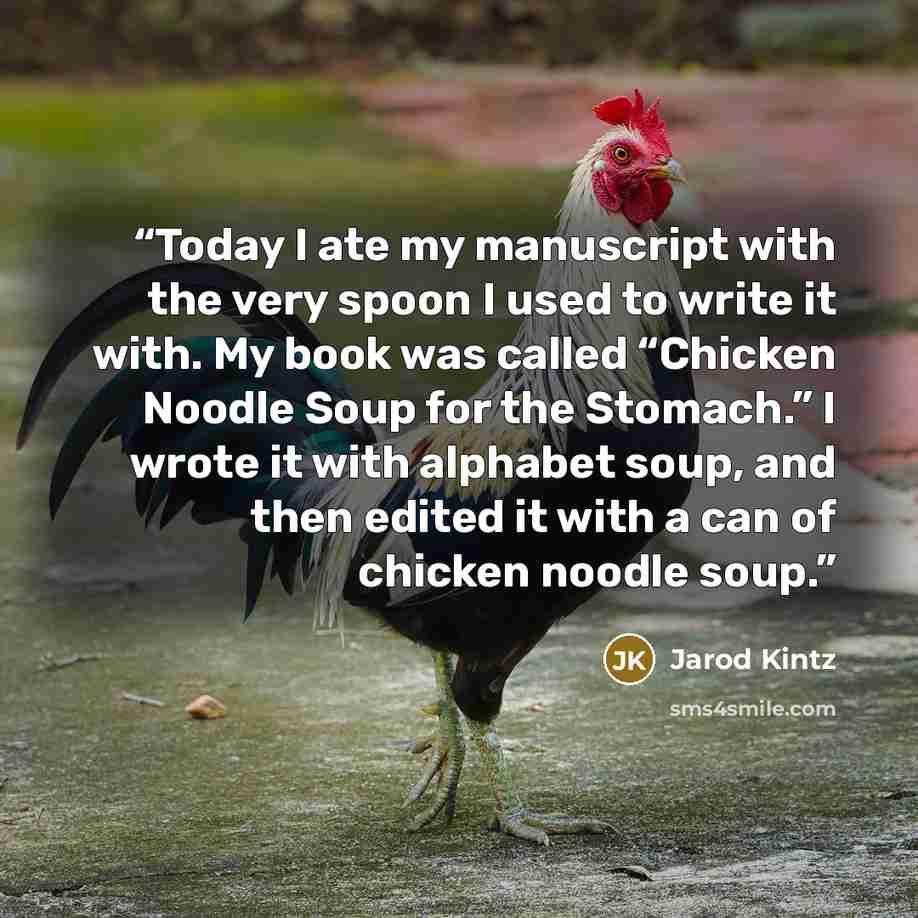 “Today I ate my manuscript with the very spoon I used to write it with. My book was called “Chicken Noodle Soup for the Stomach.” I wrote it with alphabet soup, and then edited it with a can of chicken noodle soup.” quote by Jarod Kintz