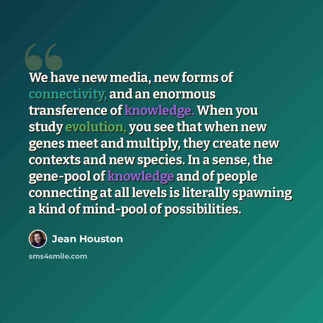 “We have new media, new forms of connectivity, and an enormous transference of knowledge. When you study evolution, you see that when new genes meet and multiply, they create new contexts and new species. In a sense, the gene-pool of knowledge and of people connecting at all levels is literally…” quote by Jean Houston