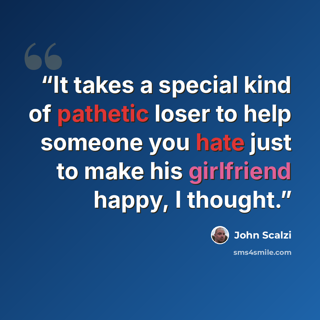 “It takes a special kind of pathetic loser to help someone you hate just to make his girlfriend happy, I thought.” quote by John Scalzi