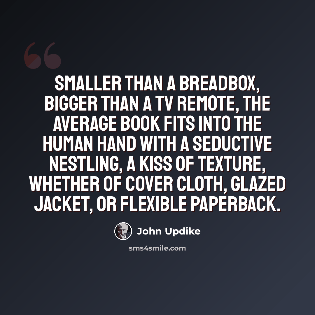 “Smaller than a breadbox, bigger than a TV remote, the average book fits into the human hand with a seductive nestling, a kiss of texture, whether of cover cloth, glazed jacket, or flexible paperback.” quote by John Updike