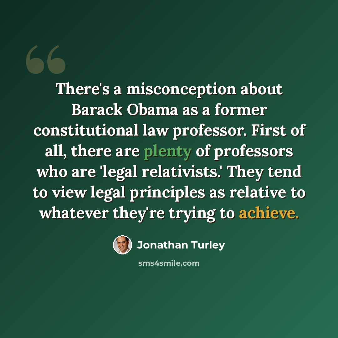 “There's a misconception about Barack Obama as a former constitutional law professor. First of all, there are plenty of professors who are 'legal relativists.' They tend to view legal principles as relative to whatever they're trying to achieve.” quote by Jonathan Turley
