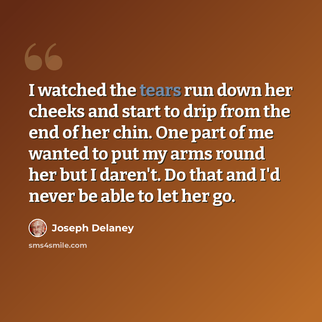 “I watched the tears run down her cheeks and start to drip from the end of her chin. One part of me wanted to put my arms round her but I daren't. Do that and I'd never be able to let her go.” quote by Joseph Delaney