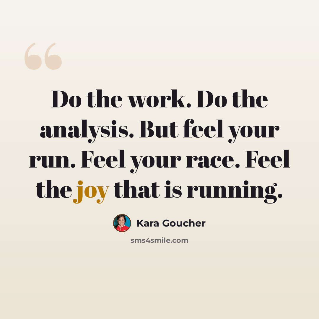 “Do the work. Do the analysis. But feel your run. Feel your race. Feel the joy that is running.” quote by Kara Goucher