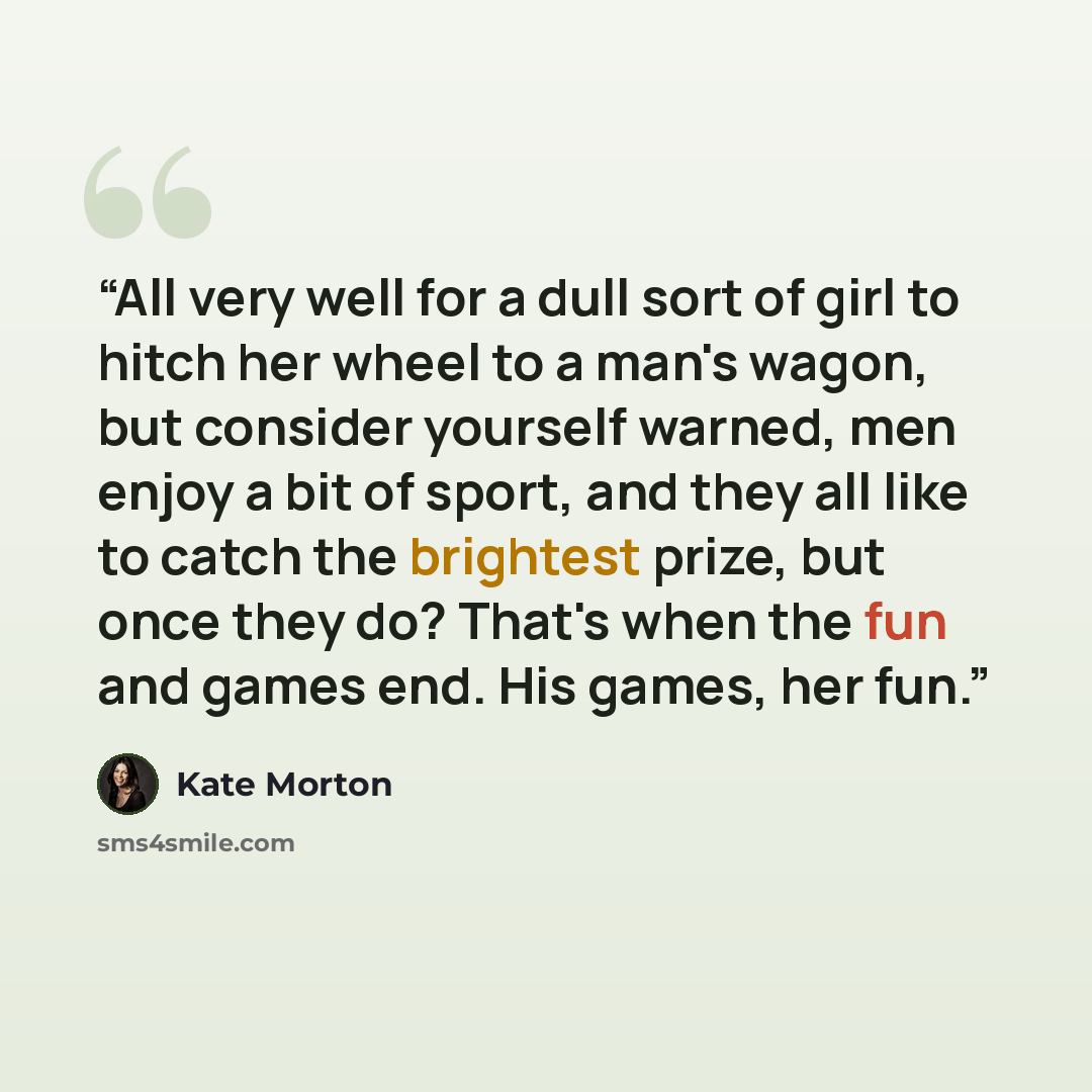 “All very well for a dull sort of girl to hitch her wheel to a man's wagon, but consider yourself warned, men enjoy a bit of sport, and they all like to catch the brightest prize, but once they do? That's when the fun and games end. His games, her fun.” quote by Kate Morton