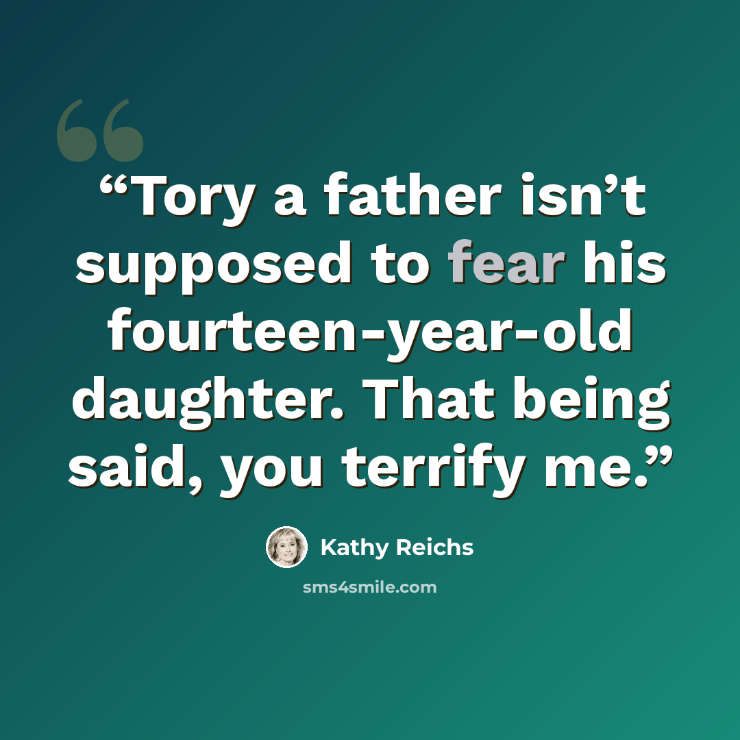 “Tory a father isn’t supposed to fear his fourteen-year-old daughter. That being said, you terrify me.” quote by Kathy Reichs