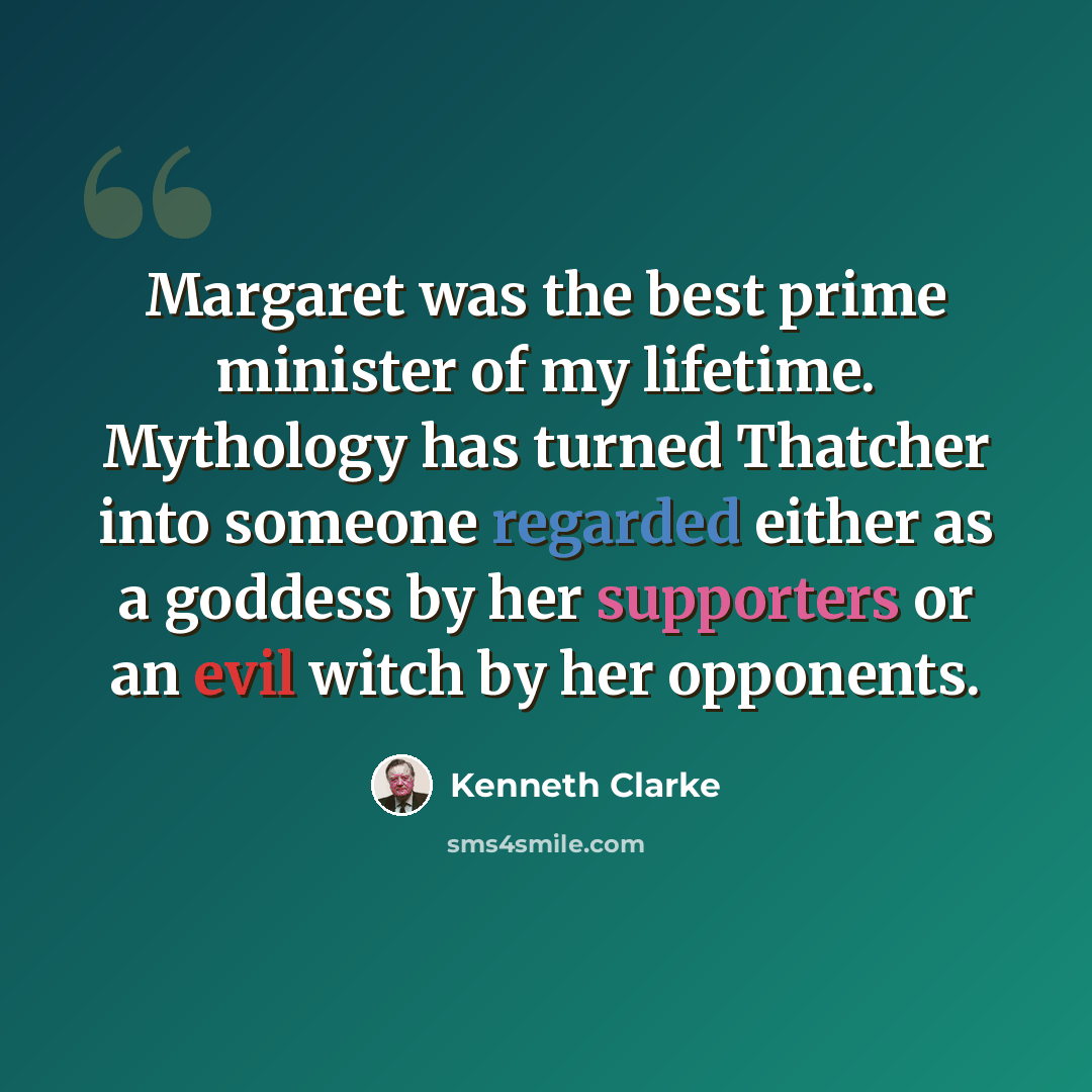 “Margaret was the best prime minister of my lifetime. Mythology has turned Thatcher into someone regarded either as a goddess by her supporters or an evil witch by her opponents.” quote by Kenneth Clarke