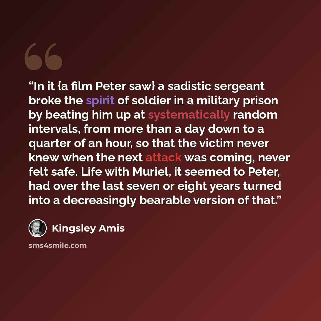 “In it {a film Peter saw} a sadistic sergeant broke the spirit of soldier in a military prison by beating him up at systematically random intervals, from more than a day down to a quarter of an hour, so that the victim never knew when the next attack was coming, never felt safe. Life with Muriel…” quote by Kingsley Amis