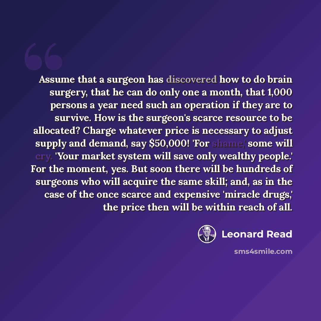 “Assume that a surgeon has discovered how to do brain surgery, that he can do only one a month, that 1,000 persons a year need such an operation if they are to survive. How is the surgeon's scarce resource to be allocated? Charge whatever price is necessary to adjust supply and demand, say $50,000!…” quote by Leonard Read