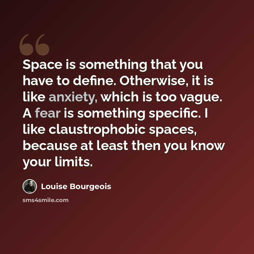 “Space is something that you have to define. Otherwise, it is like anxiety, which is too vague. A fear is something specific. I like claustrophobic spaces, because at least then you know your limits.” quote by Louise Bourgeois