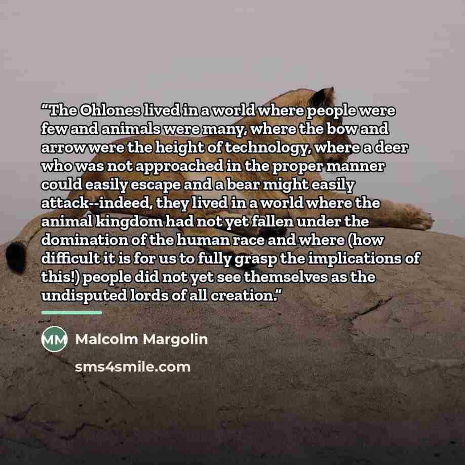 “The Ohlones lived in a world where people were few and animals were many, where the bow and arrow were the height of technology, where a deer who was not approached in the proper manner could easily escape and a bear might easily attack--indeed, they lived in a world where the animal kingdom had…” quote by Malcolm Margolin