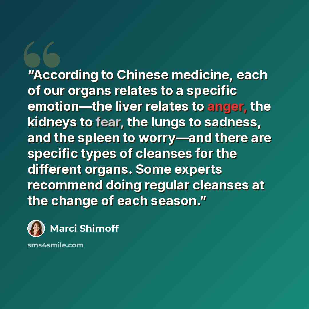“According to Chinese medicine, each of our organs relates to a specific emotion—the liver relates to anger, the kidneys to fear, the lungs to sadness, and the spleen to worry—and there are specific types of cleanses for the different organs. Some experts recommend doing regular cleanses at the…” quote by Marci Shimoff