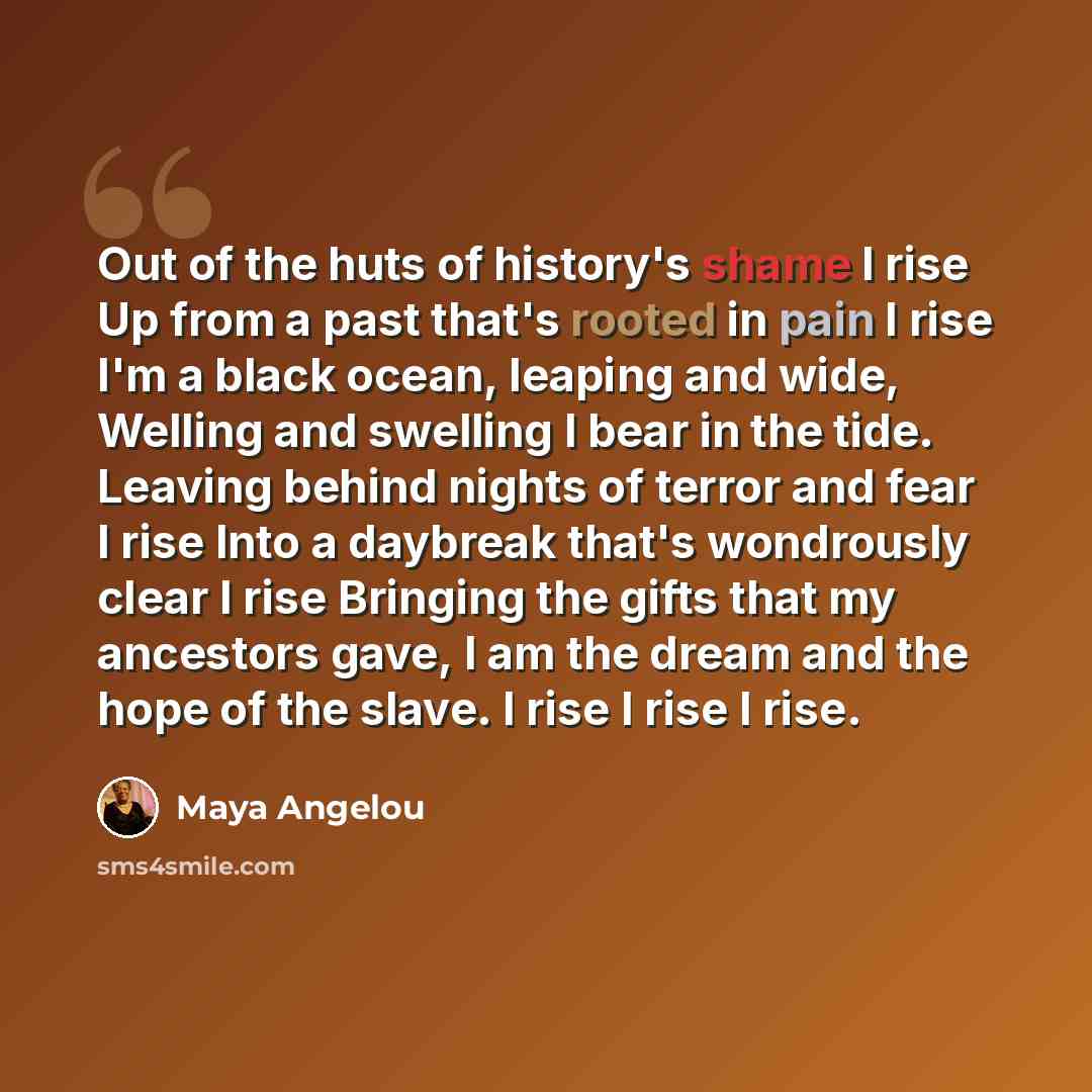 “Out of the huts of history's shame I rise Up from a past that's rooted in pain I rise I'm a black ocean, leaping and wide, Welling and swelling I bear in the tide. Leaving behind nights of terror and fear I rise Into a daybreak that's wondrously clear I rise Bringing the gifts that my ancestors…” quote by Maya Angelou